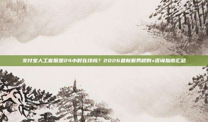 支付宝人工客服是24小时在线吗？2026最新服务规则+咨询指南汇总
