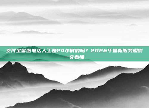 支付宝客服电话人工是24小时的吗？2026年最新服务规则一文看懂