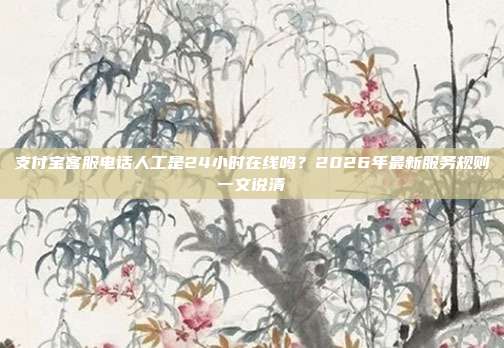 支付宝客服电话人工是24小时在线吗？2026年最新服务规则一文说清