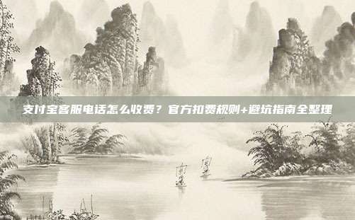 支付宝客服电话怎么收费？官方扣费规则+避坑指南全整理