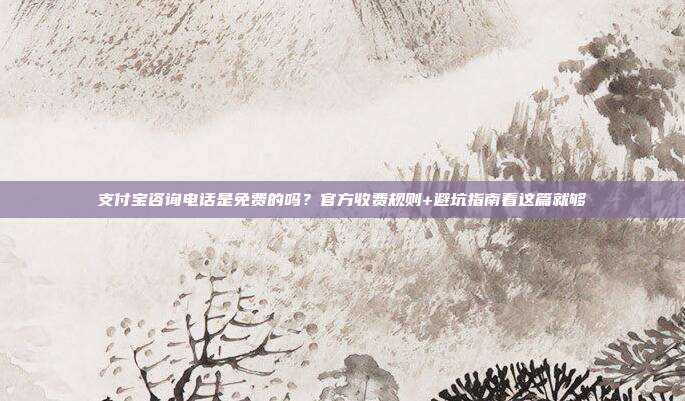 支付宝咨询电话是免费的吗？官方收费规则+避坑指南看这篇就够