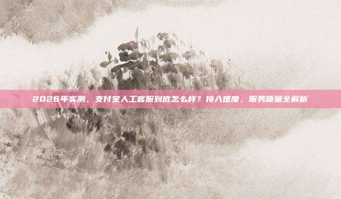 2026年实测，支付宝人工客服到底怎么样？接入难度、服务质量全解析