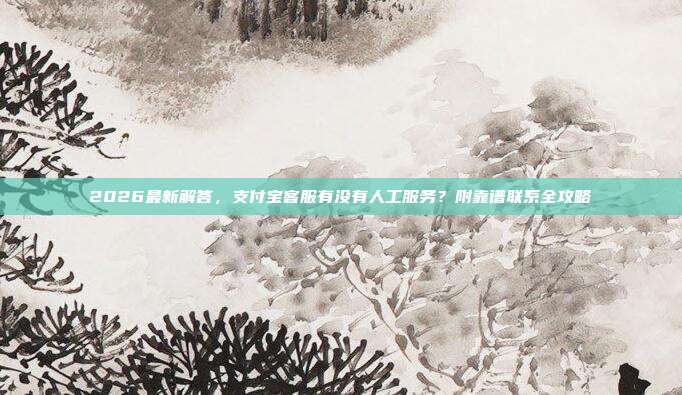2026最新解答，支付宝客服有没有人工服务？附靠谱联系全攻略