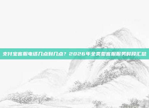 支付宝客服电话几点到几点？2026年全类型客服服务时段汇总