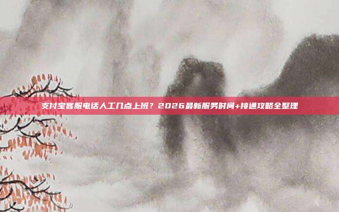 支付宝客服电话人工几点上班？2026最新服务时间+接通攻略全整理