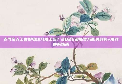 支付宝人工客服电话几点上班？2026最新官方服务时间+高效联系指南