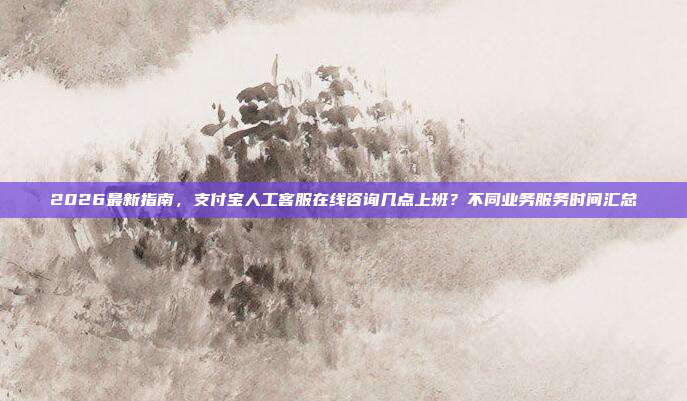 2026最新指南，支付宝人工客服在线咨询几点上班？不同业务服务时间汇总