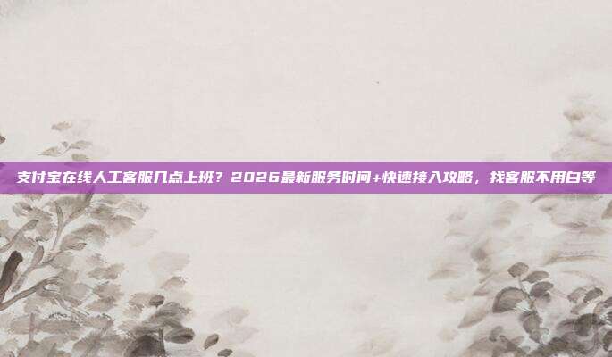 支付宝在线人工客服几点上班？2026最新服务时间+快速接入攻略，找客服不用白等