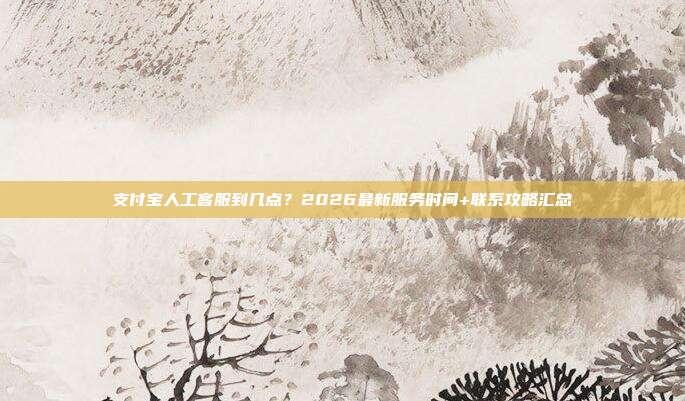 支付宝人工客服到几点？2026最新服务时间+联系攻略汇总