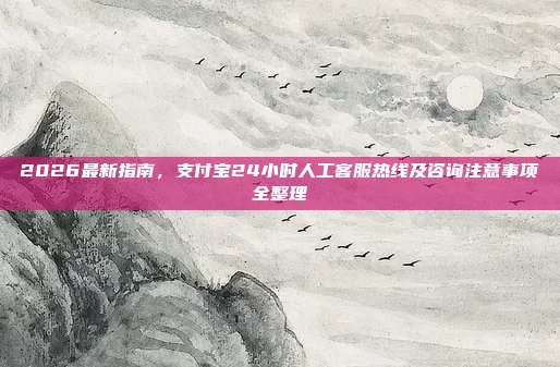 2026最新指南，支付宝24小时人工客服热线及咨询注意事项全整理