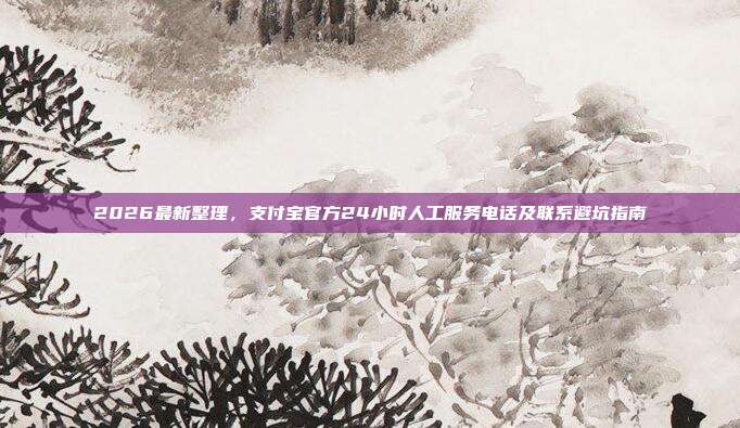 2026最新整理，支付宝官方24小时人工服务电话及联系避坑指南