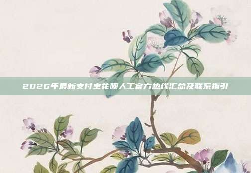 2026年最新支付宝花呗人工官方热线汇总及联系指引