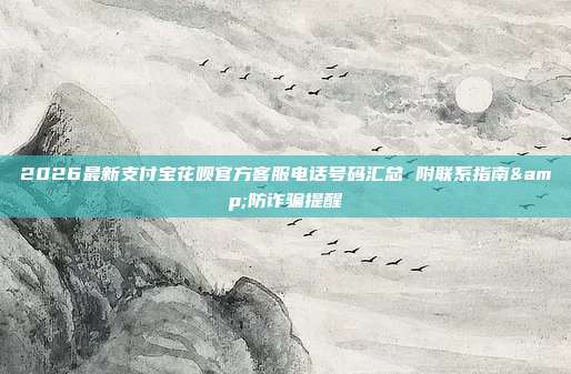 2026最新支付宝花呗官方客服电话号码汇总 附联系指南&防诈骗提醒