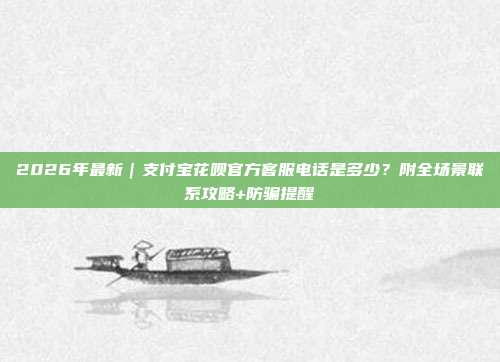 2026年最新｜支付宝花呗官方客服电话是多少？附全场景联系攻略+防骗提醒