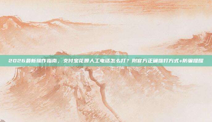 2026最新操作指南，支付宝花呗人工电话怎么打？附官方正确拨打方式+防骗提醒