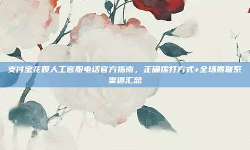 支付宝花呗人工客服电话官方指南，正确拨打方式+全场景联系渠道汇总