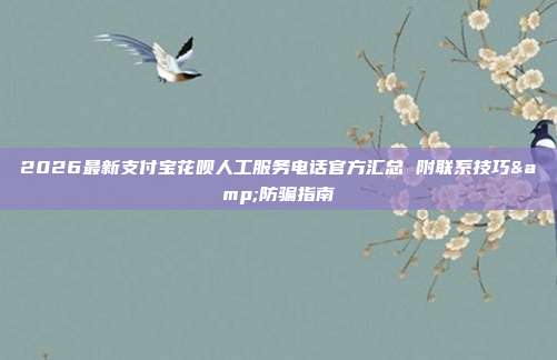 2026最新支付宝花呗人工服务电话官方汇总 附联系技巧&防骗指南