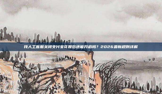 找人工客服关闭支付宝花呗后还能开启吗？2026最新规则详解