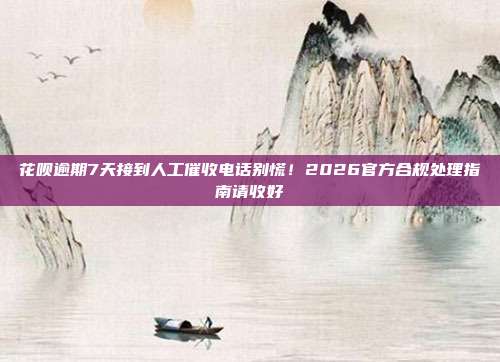 花呗逾期7天接到人工催收电话别慌！2026官方合规处理指南请收好