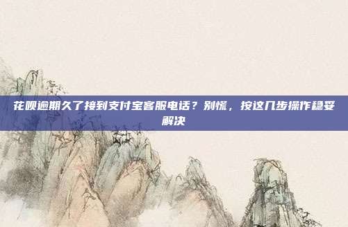 花呗逾期久了接到支付宝客服电话？别慌，按这几步操作稳妥解决