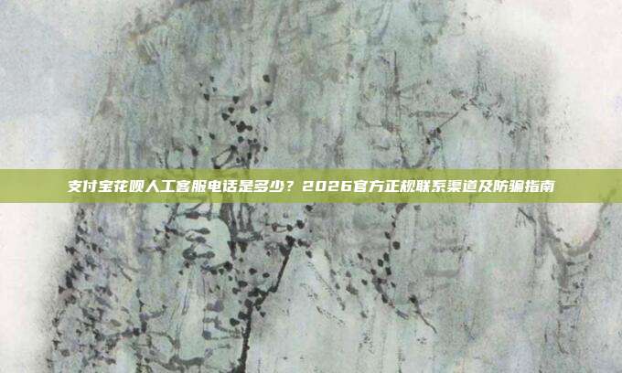 支付宝花呗人工客服电话是多少？2026官方正规联系渠道及防骗指南