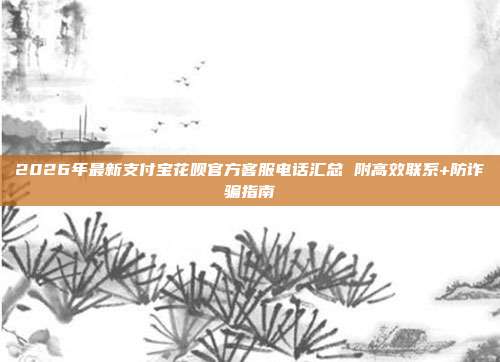2026年最新支付宝花呗官方客服电话汇总 附高效联系+防诈骗指南