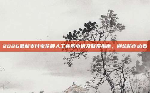 2026最新支付宝花呗人工客服电话及联系指南，避坑防诈必看