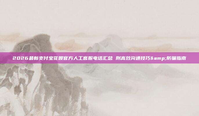 2026最新支付宝花呗官方人工客服电话汇总 附高效沟通技巧&防骗指南