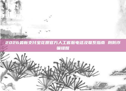 2026最新支付宝花呗官方人工客服电话及联系指南 附防诈骗提醒
