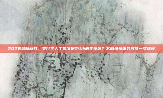 2026最新解答，支付宝人工客服是24小时在线吗？不同场景服务时间一文搞懂