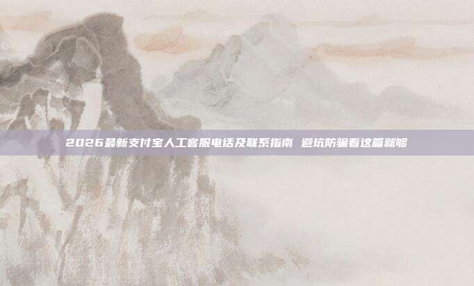 2026最新支付宝人工客服电话及联系指南 避坑防骗看这篇就够