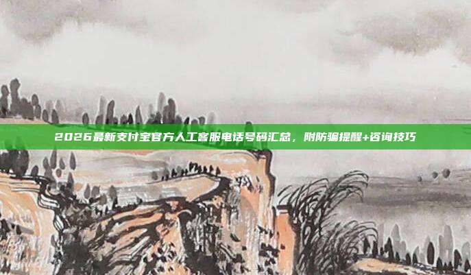 2026最新支付宝官方人工客服电话号码汇总，附防骗提醒+咨询技巧
