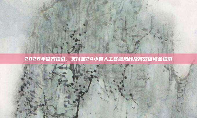 2026年官方指引，支付宝24小时人工客服热线及高效咨询全指南