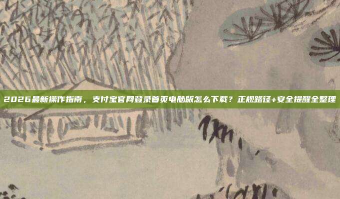 2026最新操作指南，支付宝官网登录首页电脑版怎么下载？正规路径+安全提醒全整理