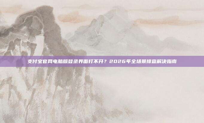 支付宝官网电脑版登录界面打不开？2026年全场景排查解决指南