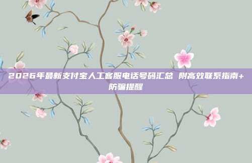 2026年最新支付宝人工客服电话号码汇总 附高效联系指南+防骗提醒