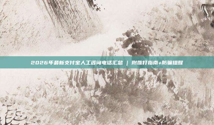 2026年最新支付宝人工咨询电话汇总 | 附拨打指南+防骗提醒