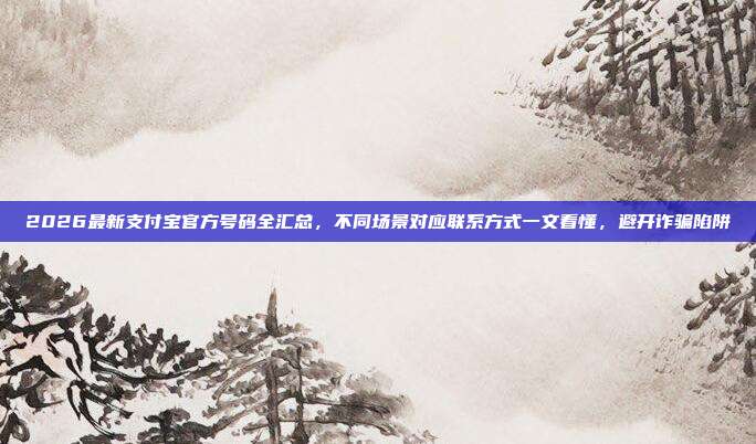 2026最新支付宝官方号码全汇总，不同场景对应联系方式一文看懂，避开诈骗陷阱