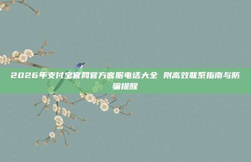 2026年支付宝官网官方客服电话大全 附高效联系指南与防骗提醒