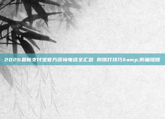2026最新支付宝官方咨询电话全汇总 附拨打技巧&防骗提醒