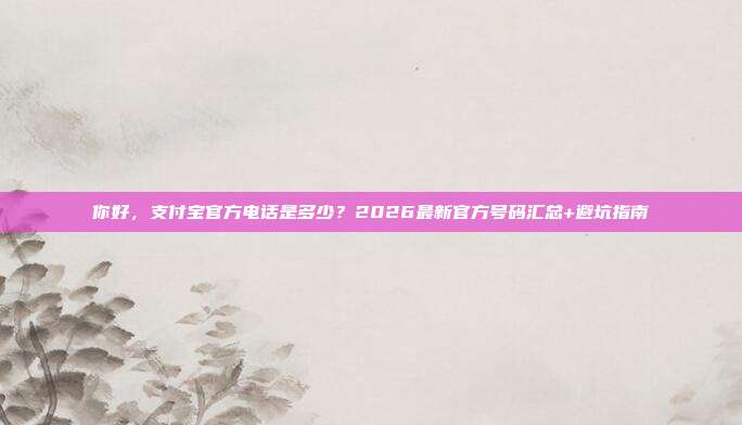 你好，支付宝官方电话是多少？2026最新官方号码汇总+避坑指南