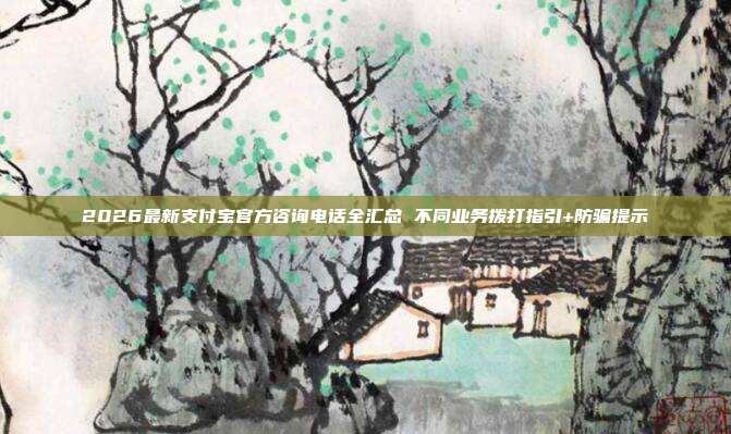 2026最新支付宝官方咨询电话全汇总 不同业务拨打指引+防骗提示