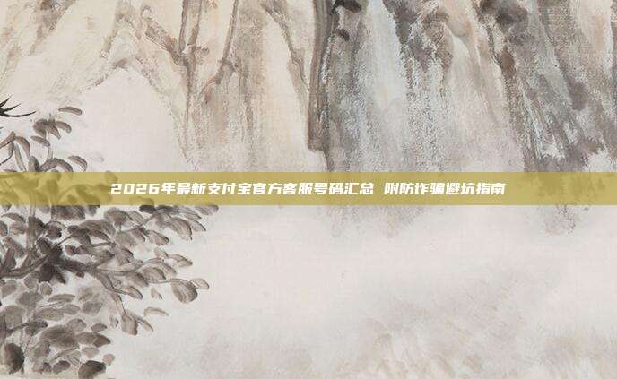 2026年最新支付宝官方客服号码汇总 附防诈骗避坑指南