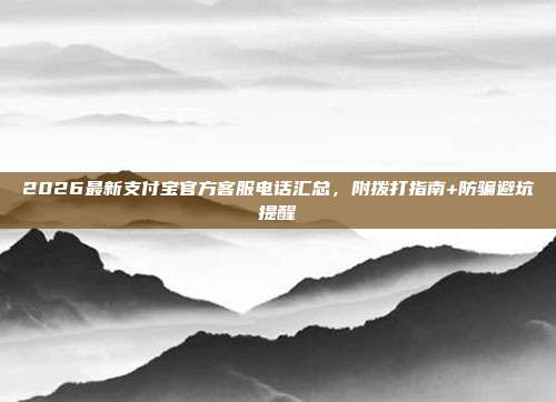 2026最新支付宝官方客服电话汇总，附拨打指南+防骗避坑提醒