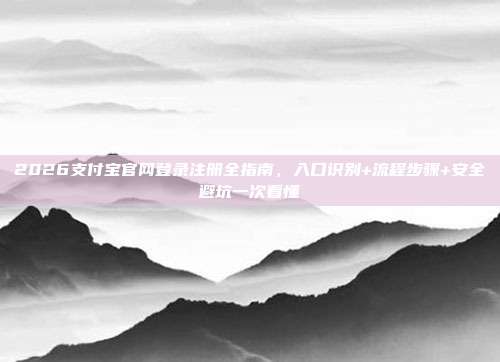 2026支付宝官网登录注册全指南，入口识别+流程步骤+安全避坑一次看懂