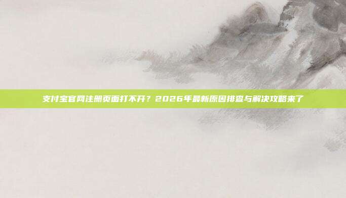 支付宝官网注册页面打不开？2026年最新原因排查与解决攻略来了