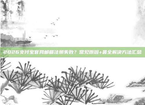 2026支付宝官网邮箱注册失败？常见原因+最全解决方法汇总