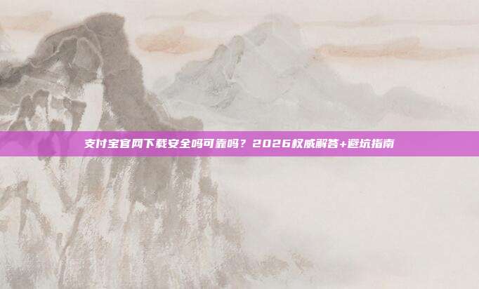 支付宝官网下载安全吗可靠吗？2026权威解答+避坑指南