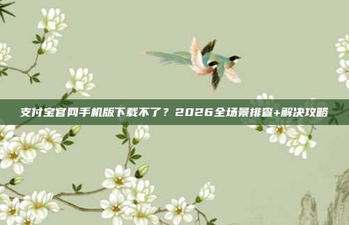 支付宝官网手机版下载不了？2026全场景排查+解决攻略