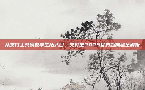 从支付工具到数字生活入口，支付宝2025官方版体验全解析